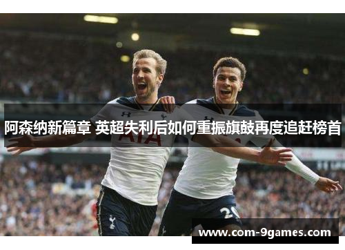 阿森纳新篇章 英超失利后如何重振旗鼓再度追赶榜首 阿森纳新篇章 英超失利后如何重振旗鼓再度追赶榜首