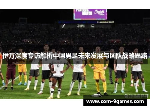 伊万深度专访解析中国男足未来发展与团队战略思路